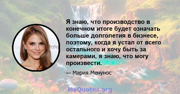 Я знаю, что производство в конечном итоге будет означать больше долголетия в бизнесе, поэтому, когда я устал от всего остального и хочу быть за камерами, я знаю, что могу произвести.