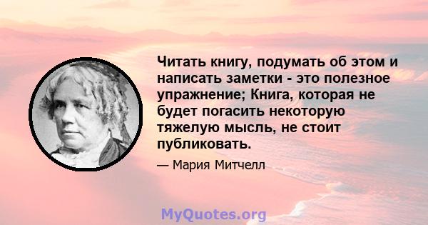 Читать книгу, подумать об этом и написать заметки - это полезное упражнение; Книга, которая не будет погасить некоторую тяжелую мысль, не стоит публиковать.