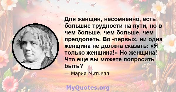 Для женщин, несомненно, есть большие трудности на пути, но в чем больше, чем больше, чем преодолеть. Во -первых, ни одна женщина не должна сказать: «Я только женщина!» Но женщина! Что еще вы можете попросить быть?