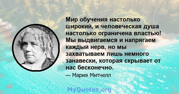 Мир обучения настолько широкий, и человеческая душа настолько ограничена властью! Мы выдвигаемся и напрягаем каждый нерв, но мы захватываем лишь немного занавески, которая скрывает от нас бесконечно.