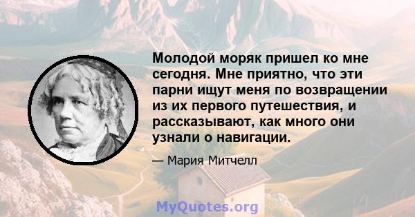 Молодой моряк пришел ко мне сегодня. Мне приятно, что эти парни ищут меня по возвращении из их первого путешествия, и рассказывают, как много они узнали о навигации.