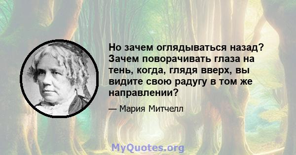 Но зачем оглядываться назад? Зачем поворачивать глаза на тень, когда, глядя вверх, вы видите свою радугу в том же направлении?