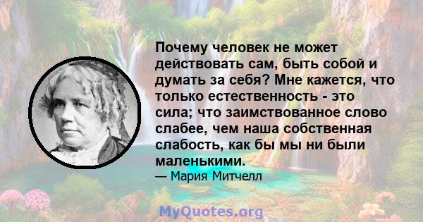 Почему человек не может действовать сам, быть собой и думать за себя? Мне кажется, что только естественность - это сила; что заимствованное слово слабее, чем наша собственная слабость, как бы мы ни были маленькими.