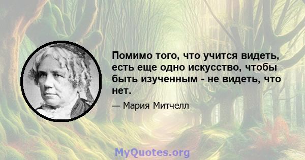 Помимо того, что учится видеть, есть еще одно искусство, чтобы быть изученным - не видеть, что нет.