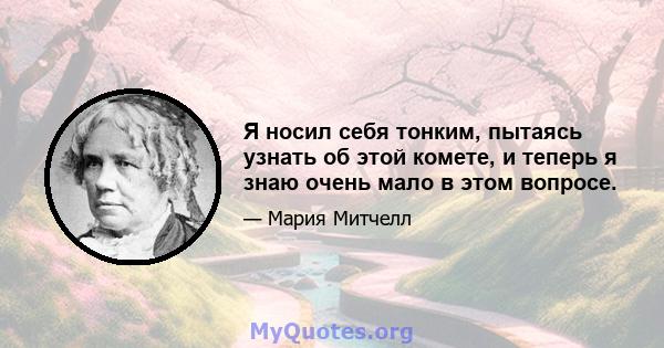 Я носил себя тонким, пытаясь узнать об этой комете, и теперь я знаю очень мало в этом вопросе.