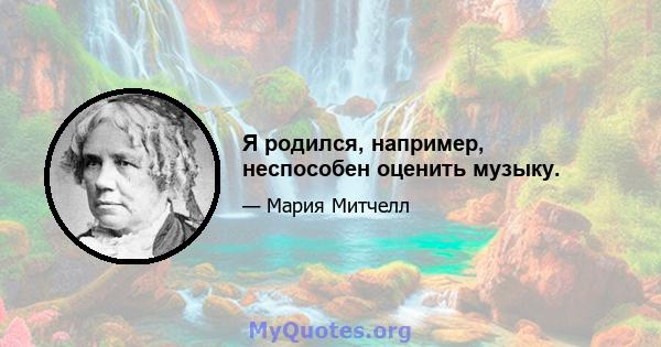 Я родился, например, неспособен оценить музыку.