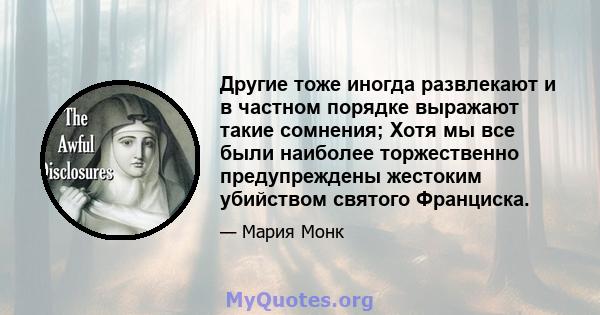 Другие тоже иногда развлекают и в частном порядке выражают такие сомнения; Хотя мы все были наиболее торжественно предупреждены жестоким убийством святого Франциска.