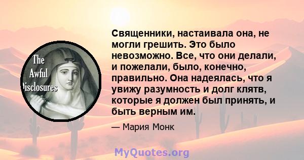 Священники, настаивала она, не могли грешить. Это было невозможно. Все, что они делали, и пожелали, было, конечно, правильно. Она надеялась, что я увижу разумность и долг клятв, которые я должен был принять, и быть