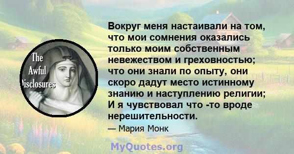 Вокруг меня настаивали на том, что мои сомнения оказались только моим собственным невежеством и греховностью; что они знали по опыту, они скоро дадут место истинному знанию и наступлению религии; И я чувствовал что -то