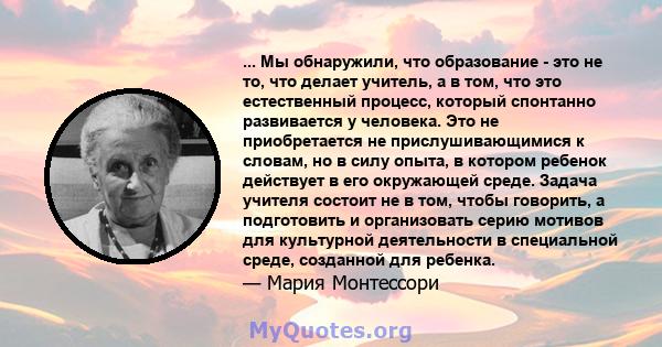 ... Мы обнаружили, что образование - это не то, что делает учитель, а в том, что это естественный процесс, который спонтанно развивается у человека. Это не приобретается не прислушивающимися к словам, но в силу опыта, в 