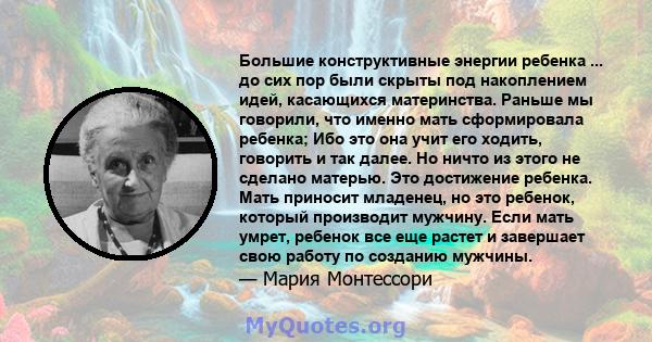 Большие конструктивные энергии ребенка ... до сих пор были скрыты под накоплением идей, касающихся материнства. Раньше мы говорили, что именно мать сформировала ребенка; Ибо это она учит его ходить, говорить и так