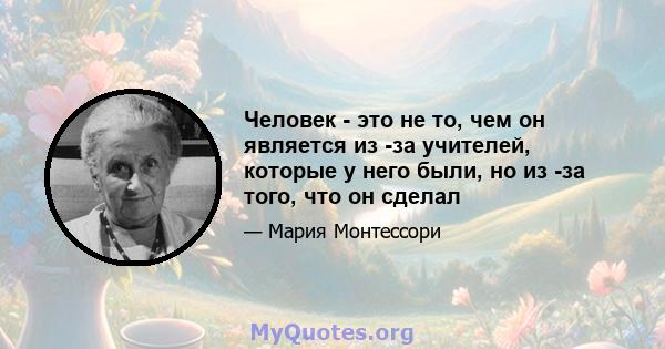 Человек - это не то, чем он является из -за учителей, которые у него были, но из -за того, что он сделал