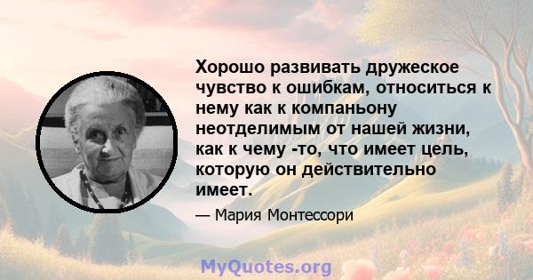 Хорошо развивать дружеское чувство к ошибкам, относиться к нему как к компаньону неотделимым от нашей жизни, как к чему -то, что имеет цель, которую он действительно имеет.