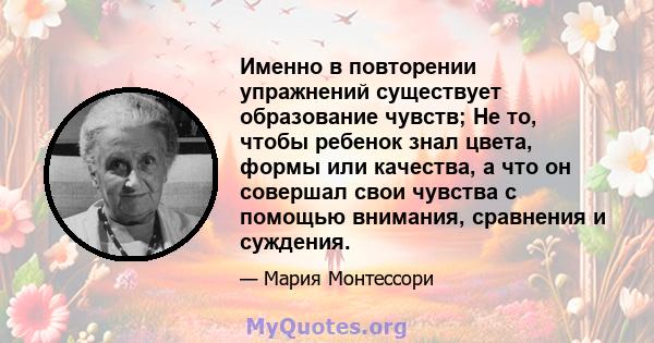 Именно в повторении упражнений существует образование чувств; Не то, чтобы ребенок знал цвета, формы или качества, а что он совершал свои чувства с помощью внимания, сравнения и суждения.