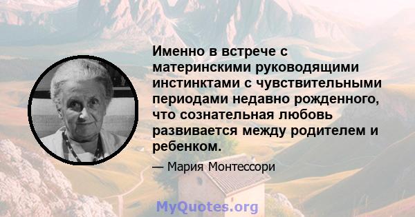 Именно в встрече с материнскими руководящими инстинктами с чувствительными периодами недавно рожденного, что сознательная любовь развивается между родителем и ребенком.