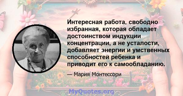 Интересная работа, свободно избранная, которая обладает достоинством индукции концентрации, а не усталости, добавляет энергии и умственных способностей ребенка и приводит его к самообладанию.