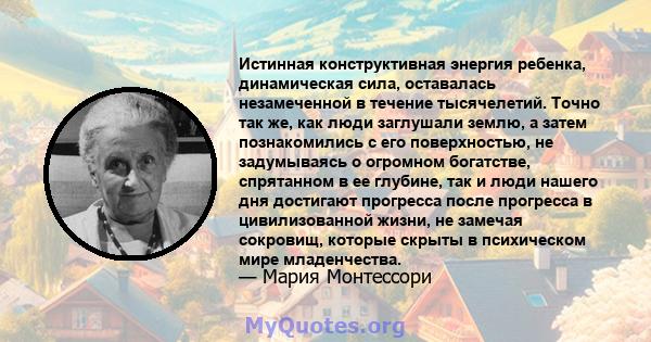 Истинная конструктивная энергия ребенка, динамическая сила, оставалась незамеченной в течение тысячелетий. Точно так же, как люди заглушали землю, а затем познакомились с его поверхностью, не задумываясь о огромном