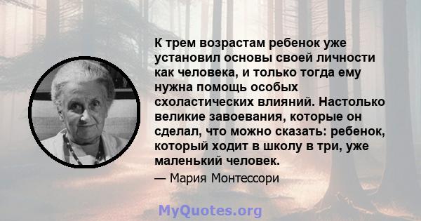 К трем возрастам ребенок уже установил основы своей личности как человека, и только тогда ему нужна помощь особых схоластических влияний. Настолько великие завоевания, которые он сделал, что можно сказать: ребенок,