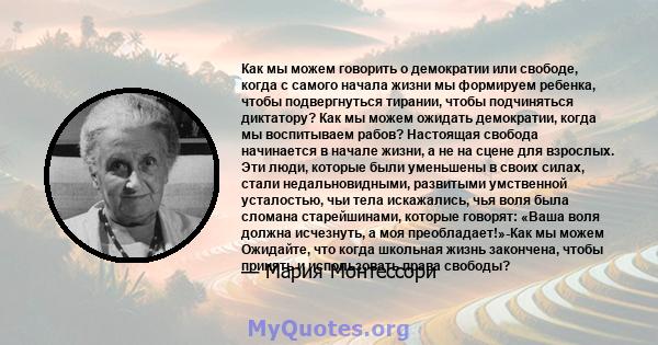 Как мы можем говорить о демократии или свободе, когда с самого начала жизни мы формируем ребенка, чтобы подвергнуться тирании, чтобы подчиняться диктатору? Как мы можем ожидать демократии, когда мы воспитываем рабов?