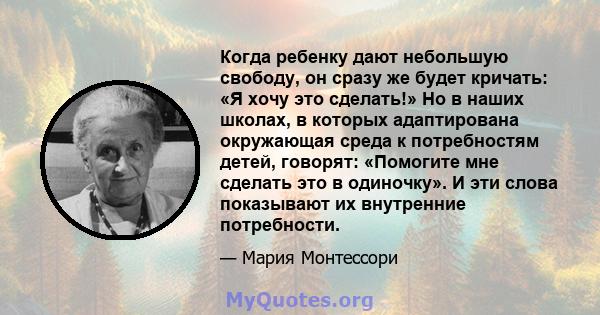 Когда ребенку дают небольшую свободу, он сразу же будет кричать: «Я хочу это сделать!» Но в наших школах, в которых адаптирована окружающая среда к потребностям детей, говорят: «Помогите мне сделать это в одиночку». И