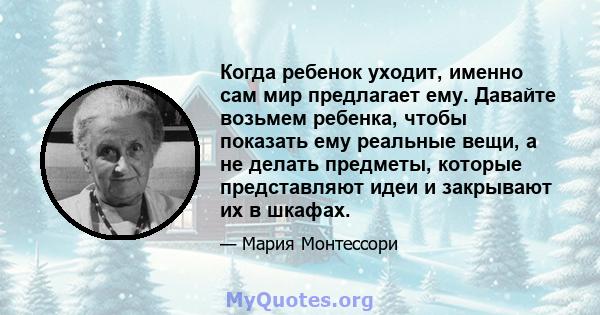 Когда ребенок уходит, именно сам мир предлагает ему. Давайте возьмем ребенка, чтобы показать ему реальные вещи, а не делать предметы, которые представляют идеи и закрывают их в шкафах.