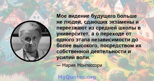 Мое видение будущего больше не людей, сдающих экзамены и переезжают из средней школы в университет, а о переходе от одного этапа независимости до более высокого, посредством их собственной деятельности и усилий воли.