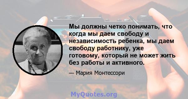 Мы должны четко понимать, что когда мы даем свободу и независимость ребенка, мы даем свободу работнику, уже готовому, который не может жить без работы и активного.