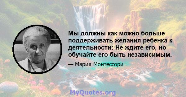 Мы должны как можно больше поддерживать желания ребенка к деятельности; Не ждите его, но обучайте его быть независимым.