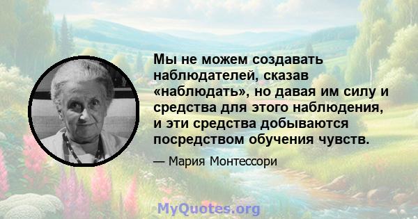 Мы не можем создавать наблюдателей, сказав «наблюдать», но давая им силу и средства для этого наблюдения, и эти средства добываются посредством обучения чувств.