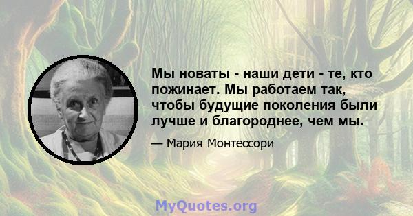 Мы новаты - наши дети - те, кто пожинает. Мы работаем так, чтобы будущие поколения были лучше и благороднее, чем мы.