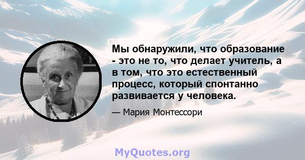 Мы обнаружили, что образование - это не то, что делает учитель, а в том, что это естественный процесс, который спонтанно развивается у человека.