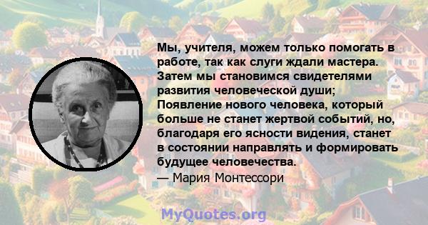 Мы, учителя, можем только помогать в работе, так как слуги ждали мастера. Затем мы становимся свидетелями развития человеческой души; Появление нового человека, который больше не станет жертвой событий, но, благодаря