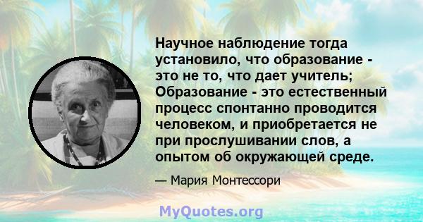 Научное наблюдение тогда установило, что образование - это не то, что дает учитель; Образование - это естественный процесс спонтанно проводится человеком, и приобретается не при прослушивании слов, а опытом об