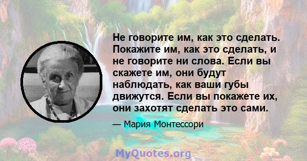 Не говорите им, как это сделать. Покажите им, как это сделать, и не говорите ни слова. Если вы скажете им, они будут наблюдать, как ваши губы движутся. Если вы покажете их, они захотят сделать это сами.