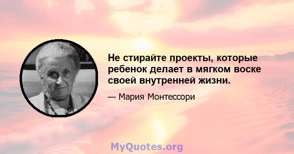 Не стирайте проекты, которые ребенок делает в мягком воске своей внутренней жизни.