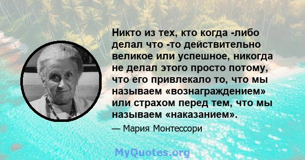 Никто из тех, кто когда -либо делал что -то действительно великое или успешное, никогда не делал этого просто потому, что его привлекало то, что мы называем «вознаграждением» или страхом перед тем, что мы называем