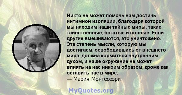 Никто не может помочь нам достичь интимной изоляции, благодаря которой мы находим наши тайные миры, такие таинственные, богатые и полные. Если другие вмешиваются, это уничтожено. Эта степень мысли, которую мы достигаем, 