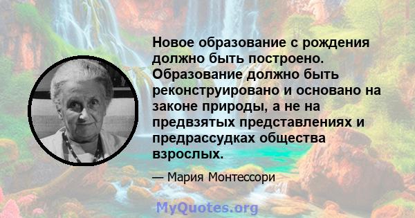 Новое образование с рождения должно быть построено. Образование должно быть реконструировано и основано на законе природы, а не на предвзятых представлениях и предрассудках общества взрослых.