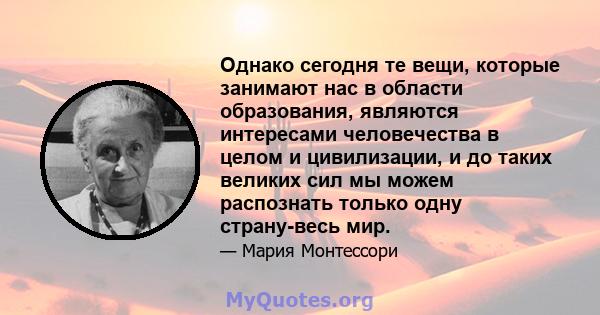 Однако сегодня те вещи, которые занимают нас в области образования, являются интересами человечества в целом и цивилизации, и до таких великих сил мы можем распознать только одну страну-весь мир.