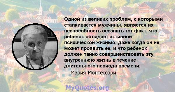 Одной из великих проблем, с которыми сталкивается мужчины, является их неспособность осознать тот факт, что ребенок обладает активной психической жизнью, даже когда он не может проявить ее, и что ребенок должен тайно