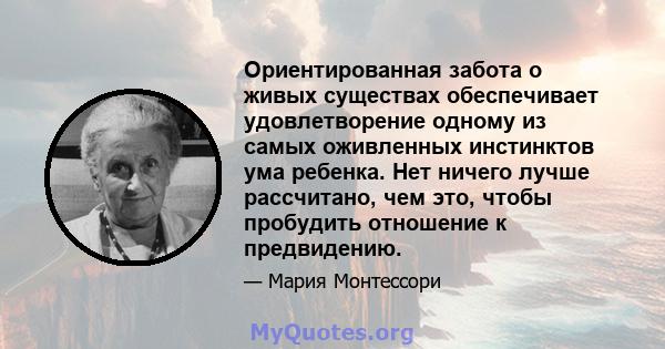 Ориентированная забота о живых существах обеспечивает удовлетворение одному из самых оживленных инстинктов ума ребенка. Нет ничего лучше рассчитано, чем это, чтобы пробудить отношение к предвидению.