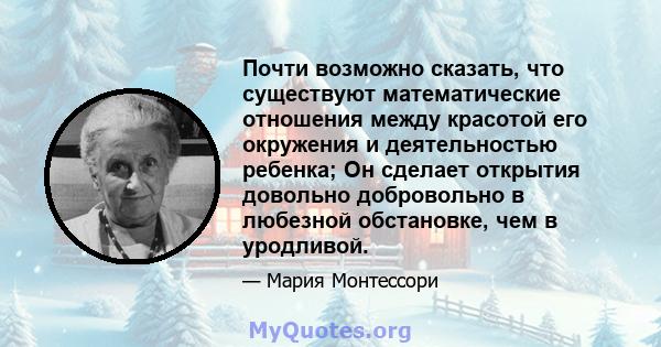 Почти возможно сказать, что существуют математические отношения между красотой его окружения и деятельностью ребенка; Он сделает открытия довольно добровольно в любезной обстановке, чем в уродливой.