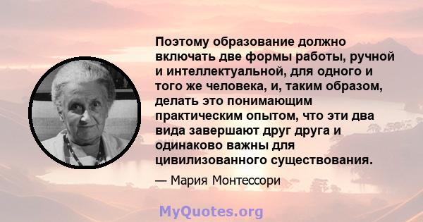 Поэтому образование должно включать две формы работы, ручной и интеллектуальной, для одного и того же человека, и, таким образом, делать это понимающим практическим опытом, что эти два вида завершают друг друга и