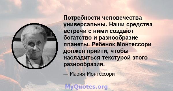 Потребности человечества универсальны. Наши средства встречи с ними создают богатство и разнообразие планеты. Ребенок Монтессори должен прийти, чтобы насладиться текстурой этого разнообразия.