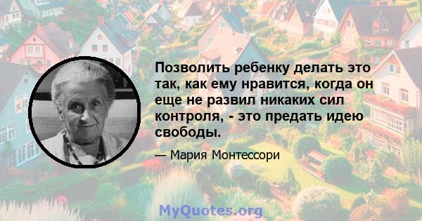 Позволить ребенку делать это так, как ему нравится, когда он еще не развил никаких сил контроля, - это предать идею свободы.