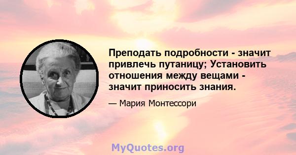 Преподать подробности - значит привлечь путаницу; Установить отношения между вещами - значит приносить знания.