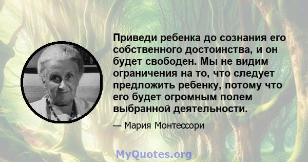 Приведи ребенка до сознания его собственного достоинства, и он будет свободен. Мы не видим ограничения на то, что следует предложить ребенку, потому что его будет огромным полем выбранной деятельности.