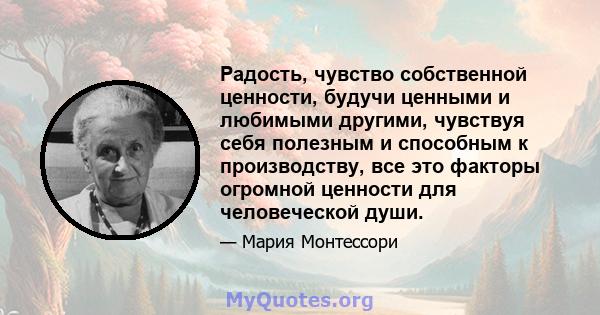 Радость, чувство собственной ценности, будучи ценными и любимыми другими, чувствуя себя полезным и способным к производству, все это факторы огромной ценности для человеческой души.