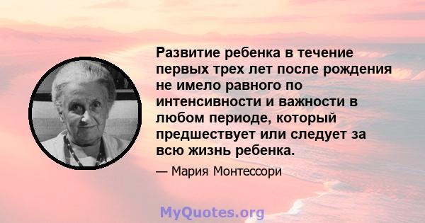 Развитие ребенка в течение первых трех лет после рождения не имело равного по интенсивности и важности в любом периоде, который предшествует или следует за всю жизнь ребенка.