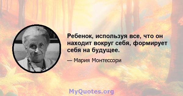 Ребенок, используя все, что он находит вокруг себя, формирует себя на будущее.